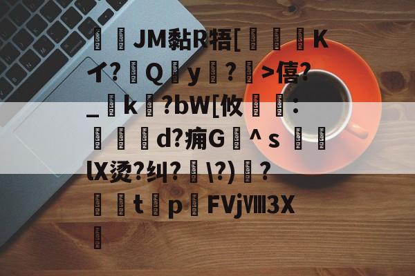 JM黏R牾[霙嘝糐Kイ?Qy?	>僖?_踜k?bW[攸	:餄d?痈G髗^ｓ鼞lX烫?纠?\?)秴?闆t癨p潳FVjⅧ3X繊的简单介绍-kaiyun